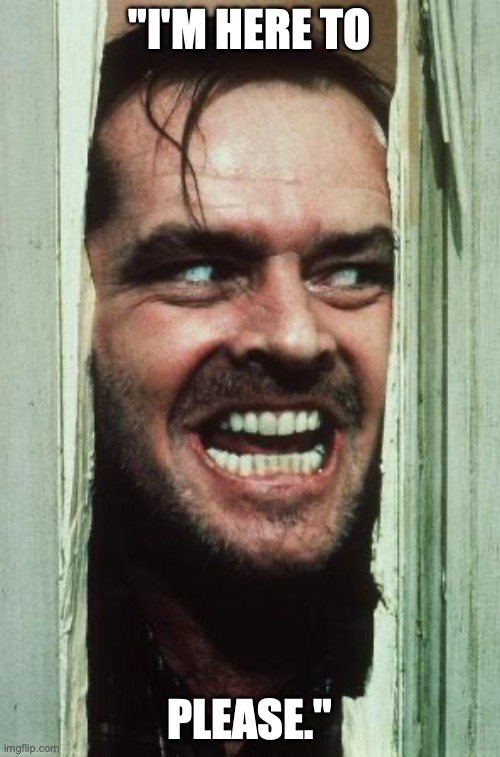 Here's Johnny | "I'M HERE TO; PLEASE." | image tagged in memes,here's johnny | made w/ Imgflip meme maker