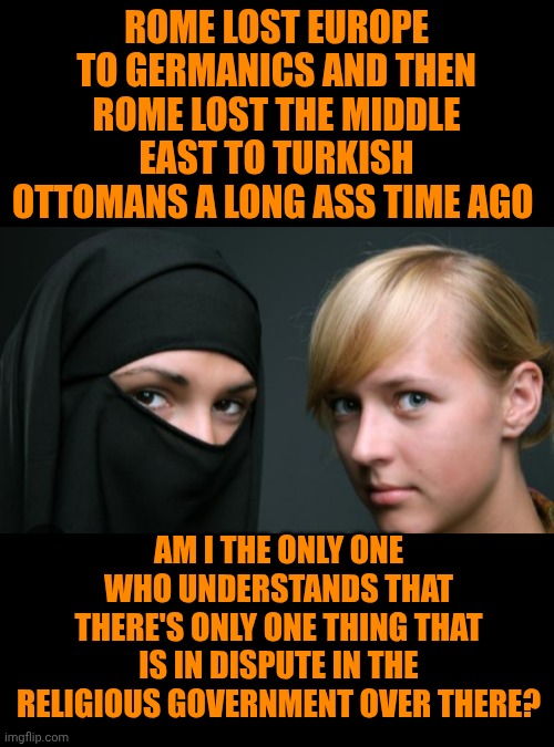 Funny | ROME LOST EUROPE TO GERMANICS AND THEN ROME LOST THE MIDDLE EAST TO TURKISH OTTOMANS A LONG ASS TIME AGO; AM I THE ONLY ONE WHO UNDERSTANDS THAT THERE'S ONLY ONE THING THAT IS IN DISPUTE IN THE RELIGIOUS GOVERNMENT OVER THERE? | image tagged in funny,apocalypse now,revelation,christianity,antichrist,politics | made w/ Imgflip meme maker