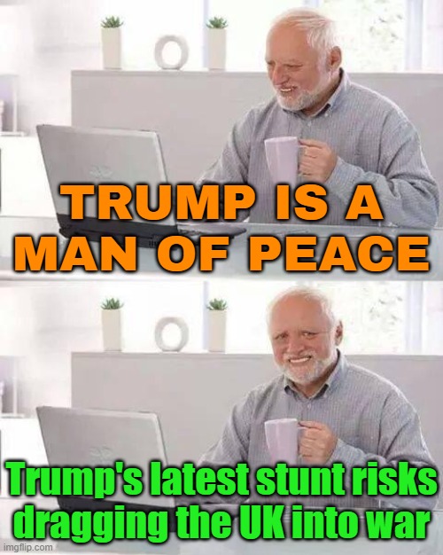 A man of peace? | TRUMP IS A
MAN OF PEACE; Trump's latest stunt risks
dragging the UK into war | image tagged in memes,hide the pain harold,donald trump,donald trump the clown,world war 3,united kingdom | made w/ Imgflip meme maker