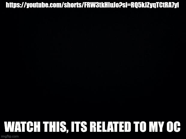 https://youtube.com/shorts/FRW3tkHIuJo?si=RQ5kJZyqTCtRA7yl | https://youtube.com/shorts/FRW3tkHIuJo?si=RQ5kJZyqTCtRA7yl; WATCH THIS, ITS RELATED TO MY OC | image tagged in black background | made w/ Imgflip meme maker