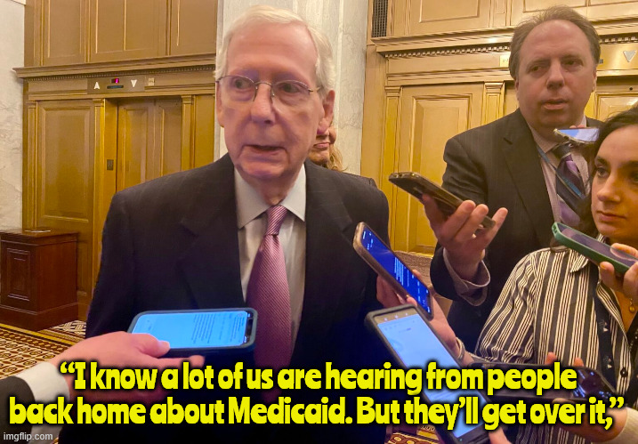 Mitch's famous last words | “I know a lot of us are hearing from people back home about Medicaid. But they’ll get over it,” | image tagged in mitch's famous last words,mitch is doa,satan's servant,trump's puppet,death threats work,you voted for this | made w/ Imgflip meme maker