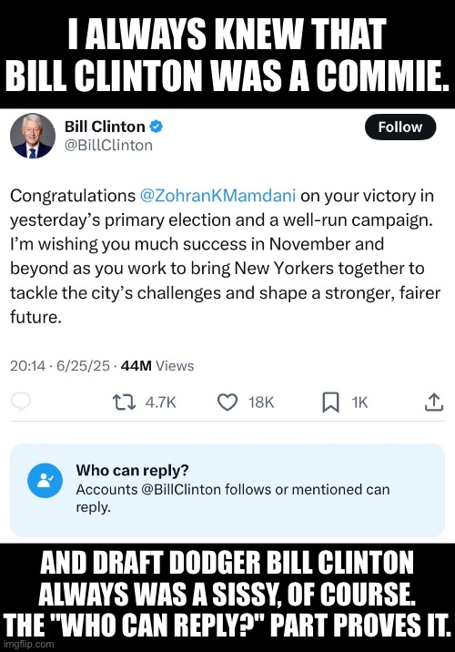 Bill Clinton, Communist and sissy. | I ALWAYS KNEW THAT
BILL CLINTON WAS A COMMIE. AND DRAFT DODGER BILL CLINTON
ALWAYS WAS A SISSY, OF COURSE.
THE "WHO CAN REPLY?" PART PROVES IT. | image tagged in bill clinton,clinton,bill clinton scared,communist,sissy,democrat party | made w/ Imgflip meme maker