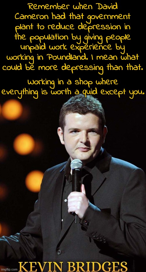 With the tories the jokes just write themselves. | Remember when David Cameron had that government plant to reduce depression in the population by giving people unpaid work experience by working in Poundland. I mean what could be more depressing than that. Working in a shop where everything is worth a quid except you. | image tagged in memes,kevin bridges,scottish stand up,scotland,david cameron,poundland | made w/ Imgflip meme maker