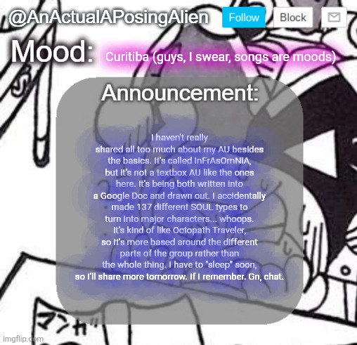 It feels so tempting to convert Bobby Corwen or Taranza or somethin into UT tbh | Curitiba (guys, I swear, songs are moods); I haven't really shared all too much about my AU besides the basics. It's called InFrAsOmNiA, but it's not a textbox AU like the ones here. It's being both written into a Google Doc and drawn out. I accidentally made 137 different SOUL types to turn into major characters... whoops. It's kind of like Octopath Traveler, so it's more based around the different parts of the group rather than the whole thing. I have to "sleep" soon, so I'll share more tomorrow. If I remember. Gn, chat. | image tagged in anactualaposingalien announce template by interactionsystem | made w/ Imgflip meme maker