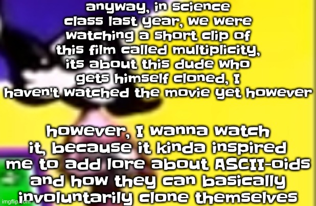 yuh | anyway, in science class last year, we were watching a short clip of this film called multiplicity, its about this dude who gets himself cloned, I haven't watched the movie yet however; however, I wanna watch it, because it kinda inspired me to add lore about ASCII-oids and how they can basically involuntarily clone themselves | image tagged in highkey pissed as hell | made w/ Imgflip meme maker