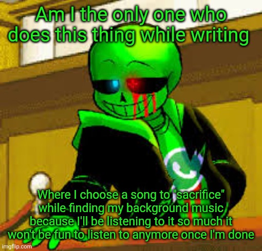 I'm probably the only person who does this, or everyone does this | Am I the only one who does this thing while writing; Where I choose a song to "sacrifice" while finding my background music because I'll be listening to it so much it won't be fun to listen to anymore once I'm done | image tagged in green snas | made w/ Imgflip meme maker