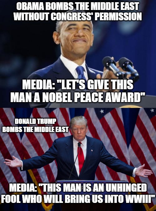 This is why trust in the mainstream media is in single digits and Democrats have under a 20% approval. | OBAMA BOMBS THE MIDDLE EAST WITHOUT CONGRESS' PERMISSION; MEDIA: "LET'S GIVE THIS MAN A NOBEL PEACE AWARD"; DONALD TRUMP BOMBS THE MIDDLE EAST; MEDIA: "THIS MAN IS AN UNHINGED FOOL WHO WILL BRING US INTO WWIII" | image tagged in memes,2nd term obama,donald trump,maga,middle east,democrats | made w/ Imgflip meme maker