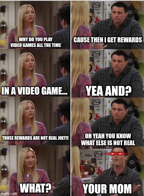 That went dark | WHY DO YOU PLAY VIDEO GAMES ALL THE TIME; CAUSE THEN I GET REWARDS; YEA AND? IN A VIDEO GAME... THOSE REWARDS ARE NOT REAL JOEY!! OH YEAH YOU KNOW WHAT ELSE IS NOT REAL; WHAT? YOUR MOM | image tagged in phoebe joey | made w/ Imgflip meme maker