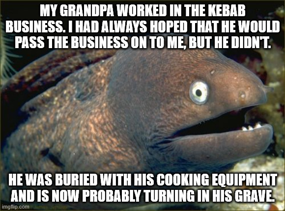 Bad Joke Eel | MY GRANDPA WORKED IN THE KEBAB BUSINESS. I HAD ALWAYS HOPED THAT HE WOULD PASS THE BUSINESS ON TO ME, BUT HE DIDN'T. HE WAS BURIED WITH HIS COOKING EQUIPMENT AND IS NOW PROBABLY TURNING IN HIS GRAVE. | image tagged in memes,bad joke eel | made w/ Imgflip meme maker