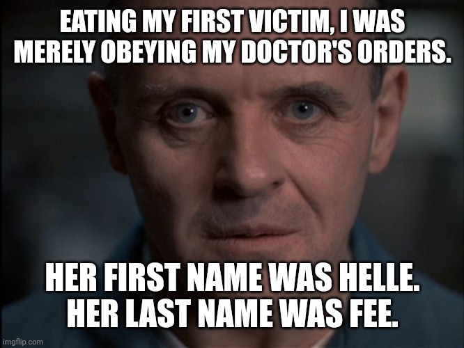 Hannibal Lecter's First Victim | EATING MY FIRST VICTIM, I WAS MERELY OBEYING MY DOCTOR'S ORDERS. HER FIRST NAME WAS HELLE.
HER LAST NAME WAS FEE. | image tagged in hannibal lecter,anthony hopkins,cannibalism,the silence of the lambs,dark humor,macabre | made w/ Imgflip meme maker