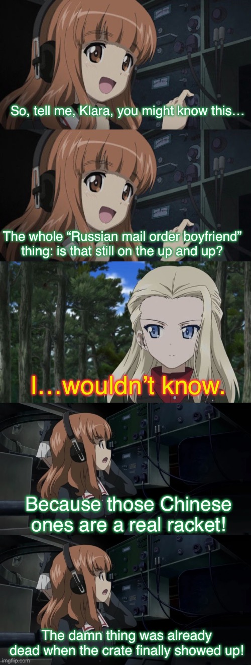 Saori’s really getting desperate | So, tell me, Klara, you might know this…; The whole “Russian mail order boyfriend” thing: is that still on the up and up? I…wouldn’t know. Because those Chinese ones are a real racket! The damn thing was already dead when the crate finally showed up! | image tagged in girls und panzer,venture bros,parody,meme,reference,funny | made w/ Imgflip meme maker