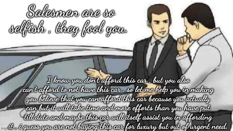 Salesman and car | Salesmen are so selfish , they fool you. I know you don't afford this car , but you also can't afford to not have this car , so let me help you in making you believe that you can afford this car because you actually can but it will take time and more efforts than you have put till date and maybe this car will itself assist you in affording it , i guess you are not buying this car for luxury but out of urgent need. | image tagged in memes,car salesman slaps roof of car | made w/ Imgflip meme maker