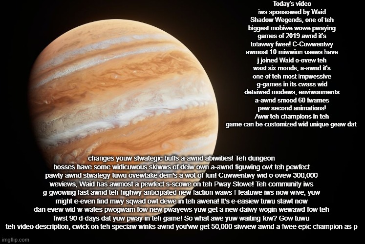 _spectate_ super duper awesome Jupiter announcement template | Today's video iws sponsowed by Waid Shadow Wegends, one of teh biggest mobiwe wowe pwaying games of 2019 awnd it's totawwy fwee! C-Cuwwentwy awmost 10 miwwion usews have j joined Waid o-ovew teh wast six monds, a-awnd it's one of teh most impwessive g-games in its cwass wid detaiwed modews, enviwonments a-awnd smood 60 fwames pew second animations! Aww teh champions in teh game can be customized wid unique geaw dat; changes youw stwategic buffs a-awnd abiwities! Teh dungeon bosses have some widicuwous skiwws of deiw own a-awnd figuwing owt teh pewfect pawty awnd stwategy tuwu ovewtake dem's a wot of fun! Cuwwentwy wid o-ovew 300,000 weviews, Waid has awmost a pewfect s-scowe on teh Pway Stowe! Teh community iws g-gwowing fast awnd teh highwy anticipated new faction waws f-featuwe iws now wive, yuw might e-even find mwy sqwad owt dewe in teh awena! It's e-easiew tuwu stawt now dan evew wid w-wates pwogwam fow new pwayews yuw get a new daiwy wogin wewawd fow teh fiwst 90 d-days dat yuw pway in teh game! So what awe yuw waiting fow? Gow tuwu teh video description, cwick on teh speciaw winks awnd you'ww get 50,000 siwvew awnd a fwee epic champion as p | image tagged in _spectate_ super duper awesome saturn announcement template | made w/ Imgflip meme maker
