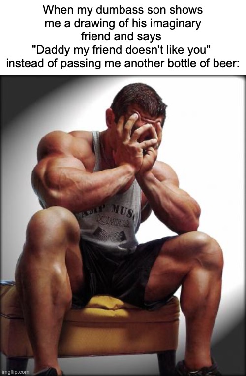 Depressed Dad | When my dumbass son shows me a drawing of his imaginary friend and says 
"Daddy my friend doesn't like you" 
instead of passing me another bottle of beer: | image tagged in depressed bodybuilder,memes,dark humor,dark humour,hold my beer | made w/ Imgflip meme maker