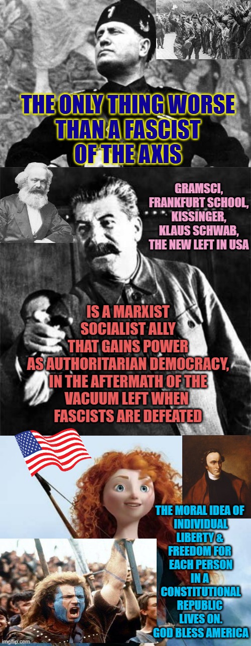 Marxism is better than fascism is like saying Breast Cancer is better than Brain Cancer.. | THE ONLY THING WORSE
THAN A FASCIST
OF THE AXIS; GRAMSCI,
FRANKFURT SCHOOL,
KISSINGER,
KLAUS SCHWAB,
THE NEW LEFT IN USA; IS A MARXIST
SOCIALIST ALLY
THAT GAINS POWER
AS AUTHORITARIAN DEMOCRACY,
IN THE AFTERMATH OF THE
VACUUM LEFT WHEN 
FASCISTS ARE DEFEATED; THE MORAL IDEA OF 
INDIVIDUAL
LIBERTY & 
FREEDOM FOR 
EACH PERSON
IN A 
CONSTITUTIONAL
REPUBLIC 
LIVES ON.
GOD BLESS AMERICA | image tagged in liberty,freedom,cultural marxism,democratic socialism,globalism,trump | made w/ Imgflip meme maker