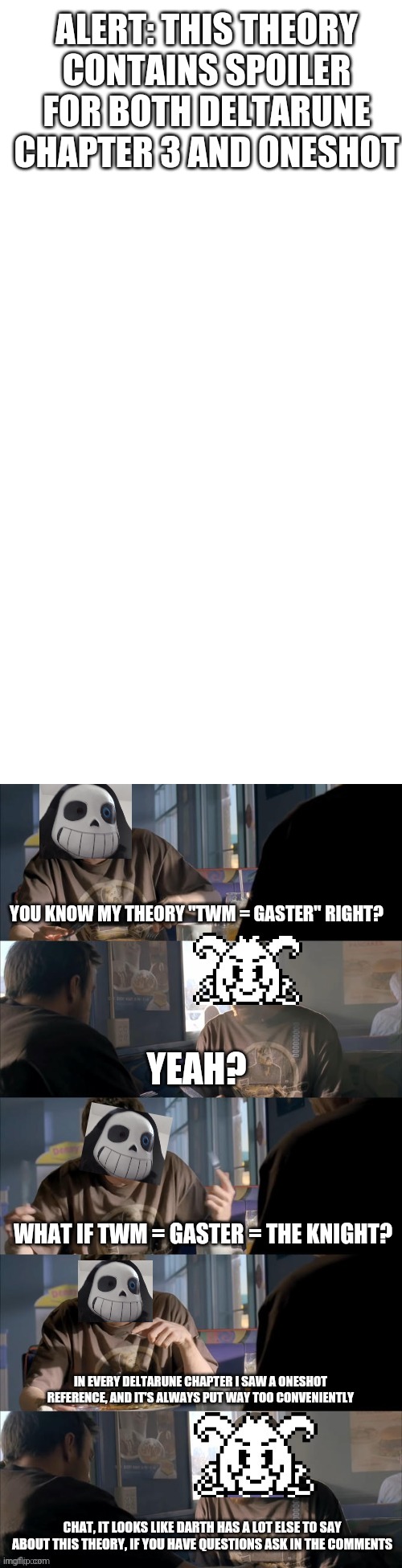 This took an eternity to get featured | ALERT: THIS THEORY CONTAINS SPOILER FOR BOTH DELTARUNE CHAPTER 3 AND ONESHOT; YOU KNOW MY THEORY "TWM = GASTER" RIGHT? YEAH? WHAT IF TWM = GASTER = THE KNIGHT? IN EVERY DELTARUNE CHAPTER I SAW A ONESHOT REFERENCE, AND IT'S ALWAYS PUT WAY TOO CONVENIENTLY; CHAT, IT LOOKS LIKE DARTH HAS A LOT ELSE TO SAY ABOUT THIS THEORY, IF YOU HAVE QUESTIONS ASK IN THE COMMENTS | image tagged in darth sans theory vs azriel | made w/ Imgflip meme maker