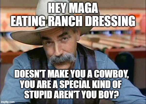 maga eating ranch dressing | HEY MAGA
EATING RANCH DRESSING; DOESN'T MAKE YOU A COWBOY,
YOU ARE A SPECIAL KIND OF 
STUPID AREN'T YOU BOY? | image tagged in sam elliott special kind of stupid | made w/ Imgflip meme maker