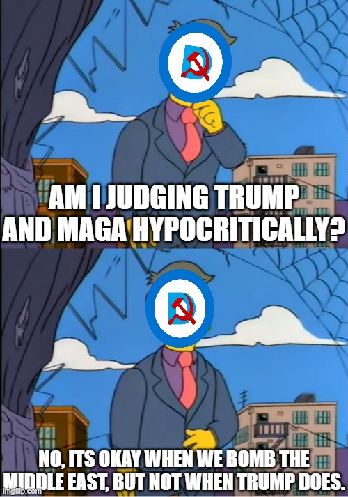 Fine for me but not for thee | AM I JUDGING TRUMP AND MAGA HYPOCRITICALLY? NO, ITS OKAY WHEN WE BOMB THE MIDDLE EAST, BUT NOT WHEN TRUMP DOES. | image tagged in skinner out of touch,politics,liberal hypocrisy,democrats,donald trump,political meme | made w/ Imgflip meme maker
