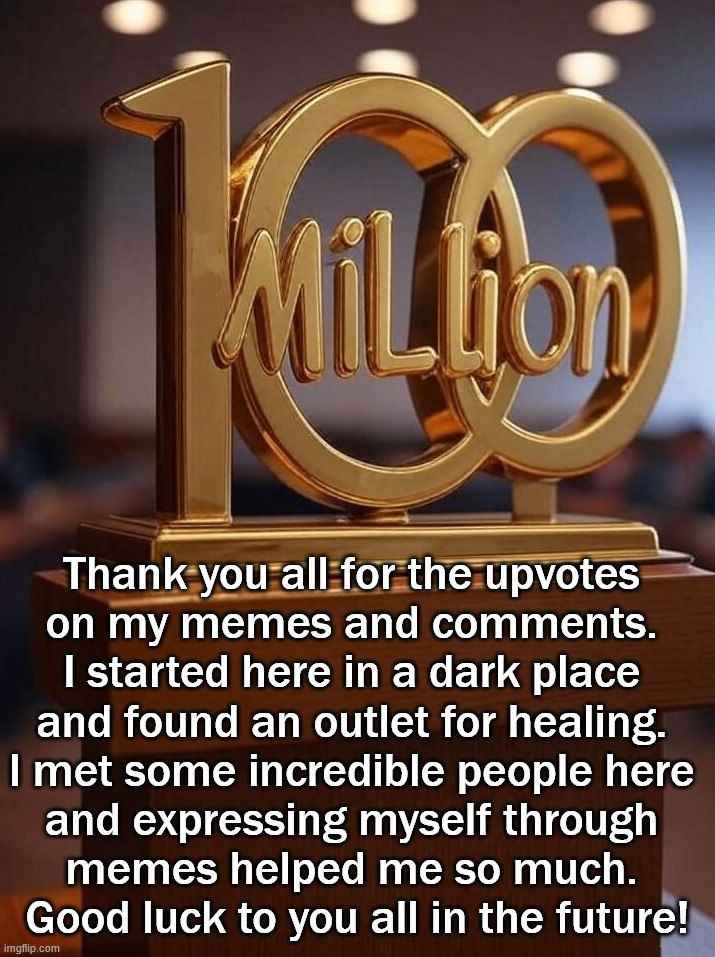 I met my goal which I never thought possible. Thanks to all of you. | Thank you all for the upvotes 
on my memes and comments. 
I started here in a dark place 
and found an outlet for healing. 
I met some incredible people here 
and expressing myself through 
memes helped me so much. 
Good luck to you all in the future! | image tagged in thank you everyone,memes,appreciation,take a break | made w/ Imgflip meme maker