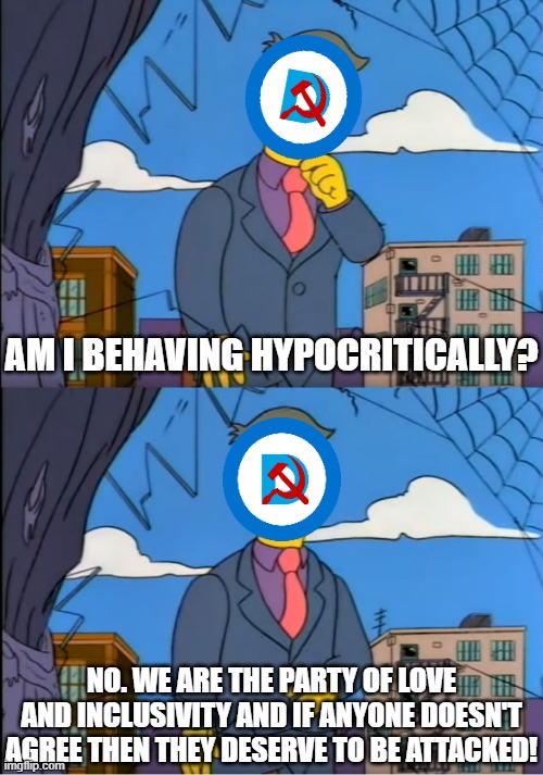 Fine for me but not for thee | AM I BEHAVING HYPOCRITICALLY? NO. WE ARE THE PARTY OF LOVE AND INCLUSIVITY AND IF ANYONE DOESN'T AGREE THEN THEY DESERVE TO BE ATTACKED! | image tagged in skinner out of touch,liberal hypocrisy,democrats,donald trump,politics,political meme | made w/ Imgflip meme maker