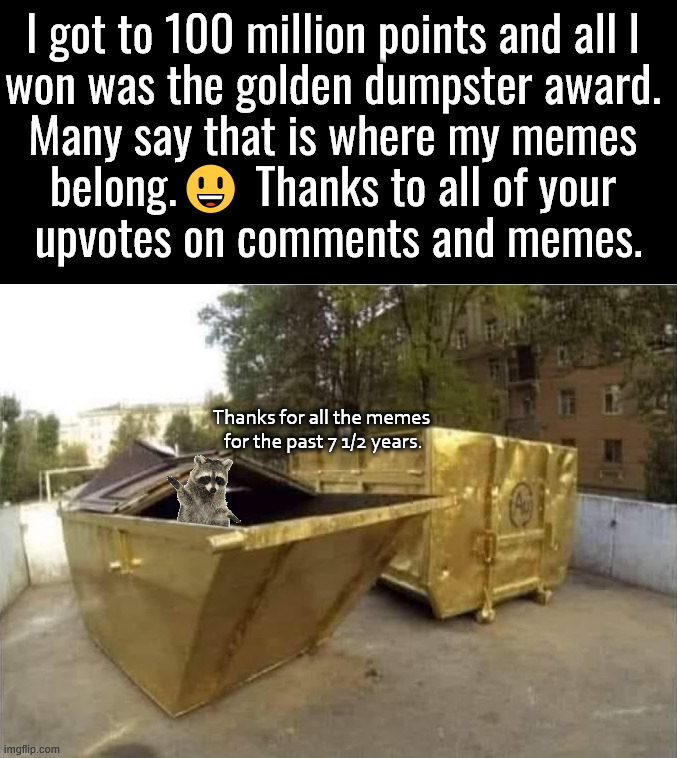 Thanks to you all for getting me to my goal. God bless you all. | I got to 100 million points and all I 
won was the golden dumpster award. 
Many say that is where my memes 
belong.😃 Thanks to all of your 
upvotes on comments and memes. Thanks for all the memes 
for the past 7 1/2 years. | image tagged in thank you,imgflip,100 million,memes,appreciation,life goals | made w/ Imgflip meme maker