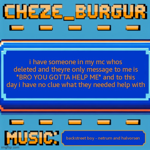 Cheze Pixel Template | i have someone in my mc whos deleted and theyre only message to me is "BRO YOU GOTTA HELP ME" and to this day i have no clue what they needed help with; backstreet boy - netrum and halvorsen | image tagged in cheze pixel template | made w/ Imgflip meme maker