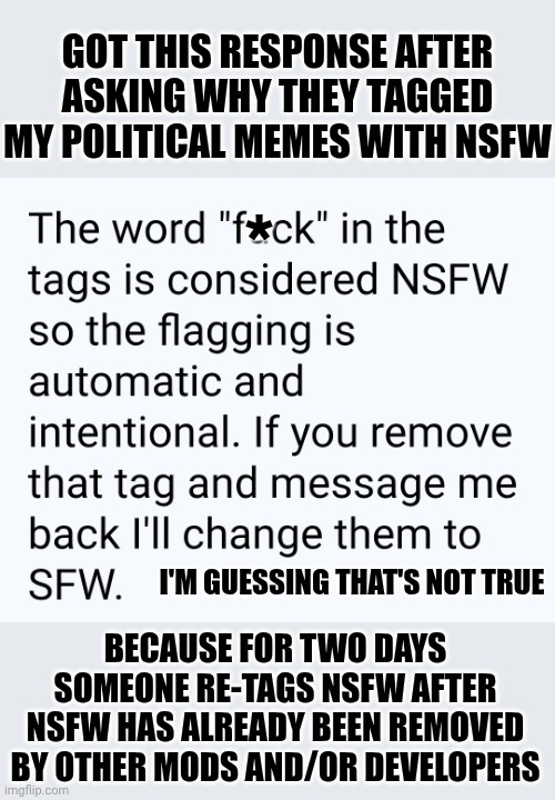Do Tags Warrant NSFW Or Not?  Is This A Political Meme Just Because I Used The Word "Political"?  Stop Trying To Complicate It | GOT THIS RESPONSE AFTER ASKING WHY THEY TAGGED MY POLITICAL MEMES WITH NSFW; *; BECAUSE FOR TWO DAYS SOMEONE RE-TAGS NSFW AFTER NSFW HAS ALREADY BEEN REMOVED BY OTHER MODS AND/OR DEVELOPERS; I'M GUESSING THAT'S NOT TRUE | image tagged in memes,nsfw drama,meanwhile on imgflip,imgflip mods,welcome to imgflip,oh wow are you actually reading these tags | made w/ Imgflip meme maker