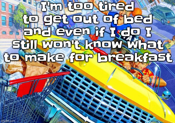 Vroom Vroom | I'm too tired to get out of bed and even if I do I still won't know what to make for breakfast | image tagged in vroom vroom | made w/ Imgflip meme maker