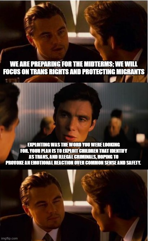 Just give up, your plan will fail | WE ARE PREPARING FOR THE MIDTERMS; WE WILL FOCUS ON TRANS RIGHTS AND PROTECTING MIGRANTS; EXPLOITING WAS THE WORD YOU WERE LOOKING FOR. YOUR PLAN IS TO EXPLOIT CHILDREN THAT IDENTIFY AS TRANS, AND ILLEGAL CRIMINALS, HOPING TO PROVOKE AN EMOTIONAL REACTION OVER COMMON SENSE AND SAFETY. | image tagged in memes,inception,democrat war on america,gender confusion,dangerous illegals,protect america citizens | made w/ Imgflip meme maker