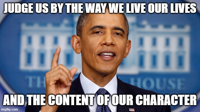 obama speech | JUDGE US BY THE WAY WE LIVE OUR LIVES AND THE CONTENT OF OUR CHARACTER | image tagged in obama speech | made w/ Imgflip meme maker
