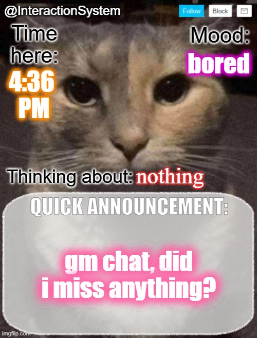 InteractionSystem's Quick Announcement Template | bored; 4:36 
PM; nothing; gm chat, did i miss anything? | image tagged in interactionsystem's quick announcement template,sans of topic | made w/ Imgflip meme maker