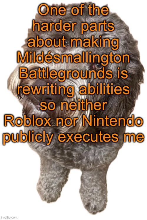 For example, I need to rewrite Mdmg’s “baconraper” ability, Emosnake’s “I’m gonna touch you” ability, and Cheez’s “9geor3” abili | One of the harder parts about making Mildésmallington Battlegrounds is rewriting abilities so neither Roblox nor Nintendo publicly executes me | image tagged in norther's dog | made w/ Imgflip meme maker