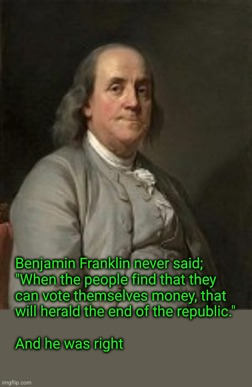 Ben Franklin; " ... the end of the republic ..." | Benjamin Franklin never said;
"When the people find that they
can vote themselves money, that
will herald the end of the republic." 
 
And he was right | image tagged in ben franklin,redistribution of wealth | made w/ Imgflip meme maker