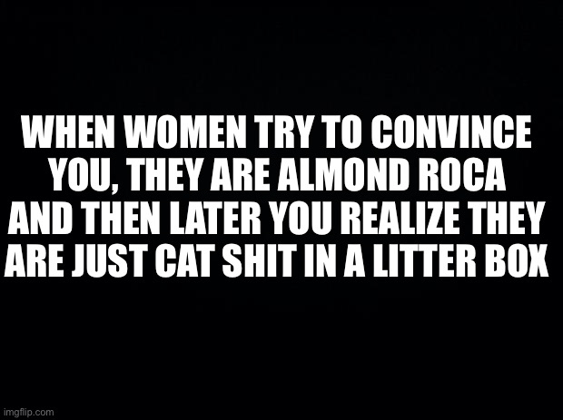 Black background | WHEN WOMEN TRY TO CONVINCE YOU, THEY ARE ALMOND ROCA AND THEN LATER YOU REALIZE THEY ARE JUST CAT SHIT IN A LITTER BOX | image tagged in reality | made w/ Imgflip meme maker