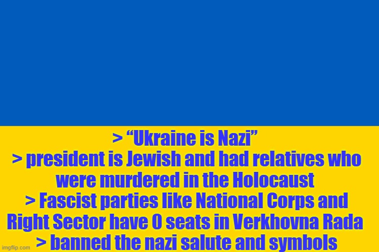facts about ukraine | > “Ukraine is Nazi” 
> president is Jewish and had relatives who were murdered in the Holocaust 
> Fascist parties like National Corps and Right Sector have 0 seats in Verkhovna Rada 
> banned the nazi salute and symbols | image tagged in ukraine flag,nazi,facts | made w/ Imgflip meme maker