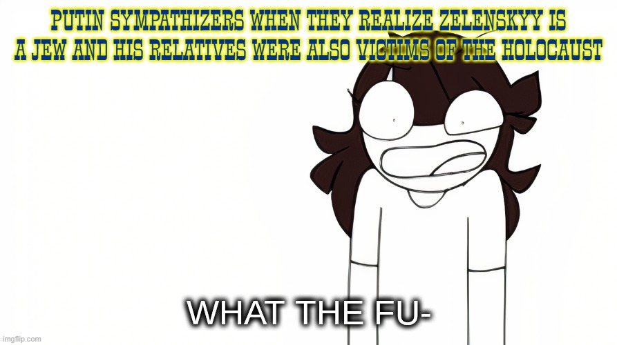 Jaiden Animations What the Fu- | PUTIN SYMPATHIZERS WHEN THEY REALIZE ZELENSKYY IS A JEW AND HIS RELATIVES WERE ALSO VICTIMS OF THE HOLOCAUST | image tagged in jaiden animations what the fu-,russo-ukrainian war,jaiden animations,nazi,holocaust,ukraine | made w/ Imgflip meme maker