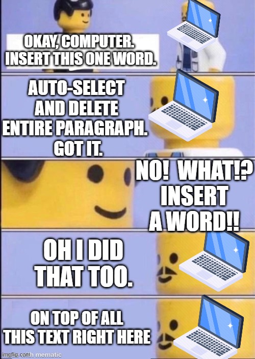 Yeah, that keeps happening | OKAY, COMPUTER.  INSERT THIS ONE WORD. AUTO-SELECT AND DELETE ENTIRE PARAGRAPH. 
 GOT IT. NO!  WHAT!?
INSERT A WORD!! OH I DID THAT TOO. ON TOP OF ALL THIS TEXT RIGHT HERE | image tagged in lego doctor higher quality | made w/ Imgflip meme maker