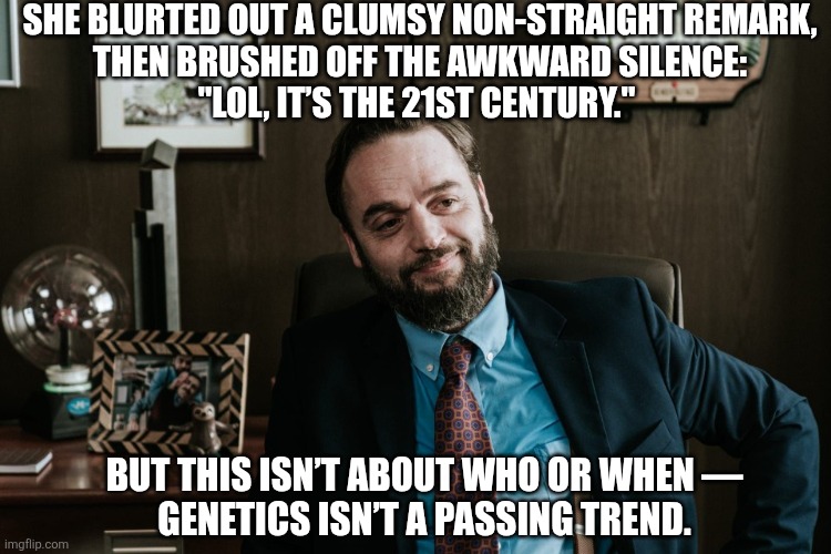 Awkward suggestion and even more awkward justification | SHE BLURTED OUT A CLUMSY NON-STRAIGHT REMARK,
THEN BRUSHED OFF THE AWKWARD SILENCE:
"LOL, IT’S THE 21ST CENTURY."; BUT THIS ISN’T ABOUT WHO OR WHEN —
GENETICS ISN’T A PASSING TREND. | image tagged in micha holc,the office pl,the office,homophobia,lgbt,memes | made w/ Imgflip meme maker
