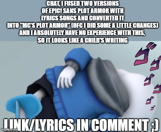 BRUH | CHAT, I FUSED TWO VERSIONS OF EPIC! SANS PLOT ARMOR WITH LYRICS SONGS AND CONVERTED IT INTO "MC'S PLOT ARMOR" (OFC I DID SOME A LITTLE CHANGES)
AND I ABSOLUTELY HAVE NO EXPERIENCE WITH THIS, 
SO IT LOOKS LIKE A CHILD'S WRITING; LINK/LYRICS IN COMMENT ;) | image tagged in sans dying,epic sans,plot armor,mc941,mc's plot armor,bruh | made w/ Imgflip meme maker