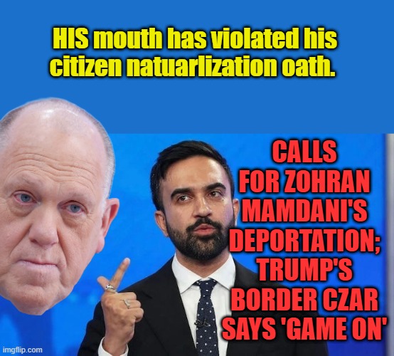 Yes kiddes they do swear a oath & serve a kind of probational time frame | CALLS FOR ZOHRAN MAMDANI'S DEPORTATION; TRUMP'S BORDER CZAR SAYS 'GAME ON'; HIS mouth has violated his citizen natuarlization oath. | made w/ Imgflip meme maker
