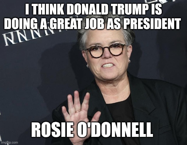 Rosie | I THINK DONALD TRUMP IS DOING A GREAT JOB AS PRESIDENT; ROSIE O'DONNELL | image tagged in rosie o donnel,funny memes | made w/ Imgflip meme maker