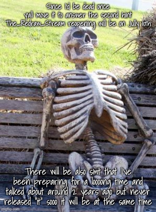 Waiting Skeleton | Since I'd be dead once y'all move it to answer the second hint

The_Redraw_Stream reopening will be on Jully 10th; There will be also smt that I've been preparing for a loooong time and talked about around 2 years ago but never released "it" sooo it will be at the same time | image tagged in memes,waiting skeleton | made w/ Imgflip meme maker