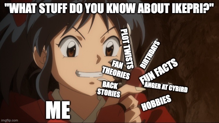 Guys, dont even ask me | "WHAT STUFF DO YOU KNOW ABOUT IKEPRI?"; PLOT TWISTS; BIRTHDAYS; FAN 
THEORIES; FUN FACTS; BACK
STORIES; ANGER AT CYBIRD; HOBBIES; ME | image tagged in yashahime half demon princess moroha,ikemen prince,cybird,fan stuffs lol | made w/ Imgflip meme maker