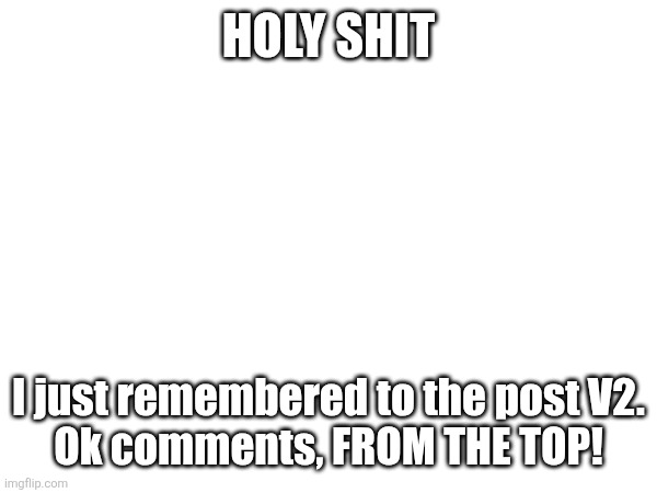 HOLY SHIT; I just remembered to the post V2.
Ok comments, FROM THE TOP! | made w/ Imgflip meme maker