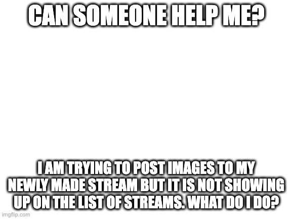 Blank White Template | CAN SOMEONE HELP ME? I AM TRYING TO POST IMAGES TO MY NEWLY MADE STREAM BUT IT IS NOT SHOWING UP ON THE LIST OF STREAMS. WHAT DO I DO? | image tagged in blank white template | made w/ Imgflip meme maker