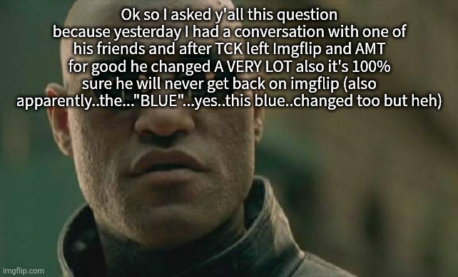 Matrix Morpheus | Ok so I asked y'all this question because yesterday I had a conversation with one of his friends and after TCK left Imgflip and AMT for good he changed A VERY LOT also it's 100% sure he will never get back on imgflip (also apparently..the..."BLUE"...yes..this blue..changed too but heh) | image tagged in memes,matrix morpheus | made w/ Imgflip meme maker