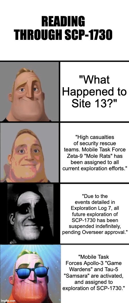 Reading through SCP-1730 | READING THROUGH SCP-1730; "What Happened to Site 13?"; "High casualties of security rescue teams. Mobile Task Force Zeta-9 "Mole Rats" has been assigned to all current exploration efforts."; "Due to the events detailed in Exploration Log 7, all future exploration of SCP-1730 has been suspended indefinitely, pending Overseer approval."; "Mobile Task Forces Apollo-3 "Game Wardens" and Tau-5 "Samsara" are activated, and assigned to exploration of SCP-1730." | image tagged in 3 frame uncanny mr incredible | made w/ Imgflip meme maker