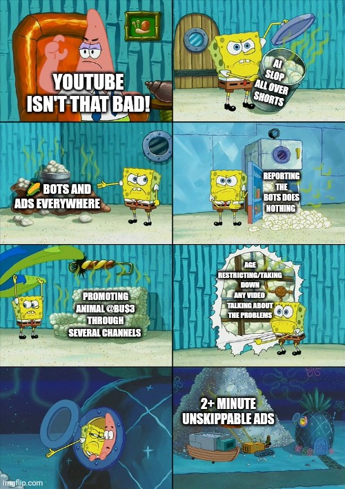 Youtube is such a joke atp | AI SLOP ALL OVER SHORTS; YOUTUBE ISN'T THAT BAD! REPORTING THE BOTS DOES NOTHING; 🌽 BOTS AND ADS EVERYWHERE; AGE RESTRICTING/TAKING DOWN ANY VIDEO 
TALKING ABOUT THE PROBLEMS; PROMOTING ANIMAL @BU$3 THROUGH SEVERAL CHANNELS; 2+ MINUTE UNSKIPPABLE ADS | image tagged in spongebob shows patrick garbage | made w/ Imgflip meme maker