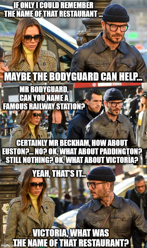 If Only David Could Remember the Name of That Restaurant... | IF ONLY I COULD REMEMBER THE NAME OF THAT RESTAURANT ... MAYBE THE BODYGUARD CAN HELP... MR BODYGUARD, CAN YOU NAME A FAMOUS RAILWAY STATION? CERTAINLY MR BECKHAM, HOW ABOUT EUSTON?... NO? OK, WHAT ABOUT PADDINGTON? STILL NOTHING? OK, WHAT ABOUT VICTORIA? YEAH, THAT'S IT... VICTORIA, WHAT WAS THE NAME OF THAT RESTAURANT? | image tagged in david beckham,victoria beckham,bodyguard,train station,restaurant | made w/ Imgflip meme maker