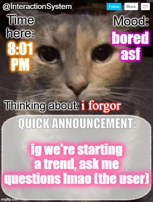 InteractionSystem's Quick Announcement Template | bored asf; 8:01
PM; i forgor; ig we're starting a trend, ask me questions lmao (the user) | image tagged in interactionsystem's quick announcement template,sans of topic | made w/ Imgflip meme maker